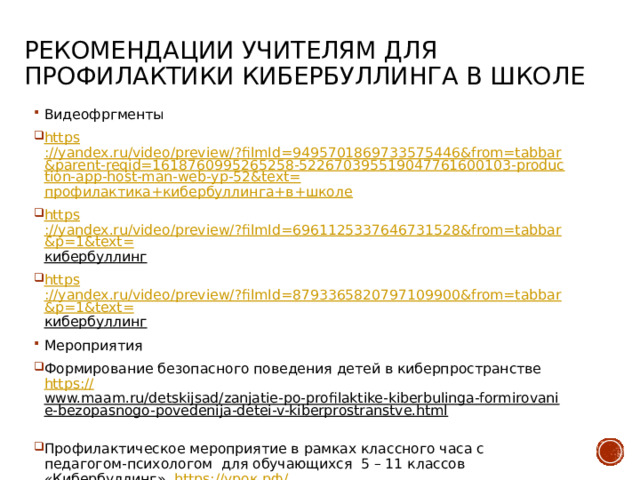 Рекомендации учителям для профилактики кибербуллинга в школе Видеофргменты https ://yandex.ru/video/preview/?filmId=9495701869733575446&from=tabbar&parent-reqid=1618760995265258-522670395519047761600103-production-app-host-man-web-yp-52&text= профилактика+кибербуллинга+в+школе https ://yandex.ru/video/preview/?filmId=6961125337646731528&from=tabbar&p=1&text= кибербуллинг  https ://yandex.ru/video/preview/?filmId=8793365820797109900&from=tabbar&p=1&text= кибербуллинг  Мероприятия Формирование безопасного поведения детей в киберпространстве https:// www.maam.ru/detskijsad/zanjatie-po-profilaktike-kiberbulinga-formirovanie-bezopasnogo-povedenija-detei-v-kiberprostranstve.html  Профилактическое мероприятие в рамках классного часа с педагогом-психологом для обучающихся 5 – 11 классов «Кибербуллинг». https:// урок.рф / library/profilakticheskoe_meropriyatie_v_ramkah_klassnogo_cha_203725.html  