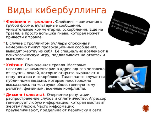 Виды кибербуллинга Флейминг и  троллинг. Флейминг – замечания в грубой форме, вульгарные сообщения, унизительные комментарии, оскорбления. Ещё не травля, а просто вспышка гнева, которая может привести к травле. В случае с троллингом буллеры спокойны и намеренно пишут провокационные сообщения, выводят жертву из себя. Её специально вовлекают в психологическую игру, подлавливают на ответах и высмеивают. Хейтинг . Полноценная травля. Массовые негативные комментарии в адрес одного человека от группы людей, которые открыто выражают к нему негатив и оскорбляют. Такое часто случается с публичными людьми, которые неосторожно высказались на «острую» общественную тему: религия, феминизм, военные конфликты. Диссинг (клевета). Очернение репутации, распространение слухов и сплетничество. Агрессор генерирует любую информацию, которая выставит жертву плохой. Часто информацию преувеличивают, подделывают переписку в сети. 