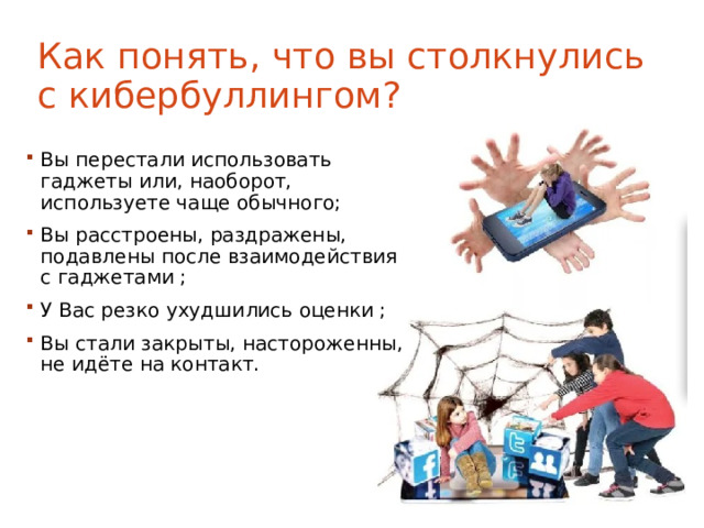 Как понять, что вы столкнулись с кибербуллингом? Вы перестали использовать гаджеты или, наоборот, используете чаще обычного; Вы расстроены, раздражены, подавлены после взаимодействия с гаджетами ; У Вас резко ухудшились оценки ; Вы стали закрыты, настороженны, не идёте на контакт. 