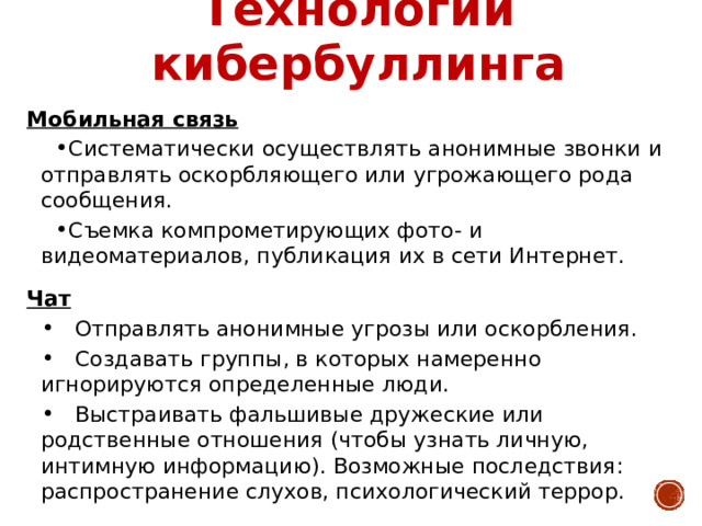 Технологии кибербуллинга Мобильная связь Систематически осуществлять анонимные звонки и отправлять оскорбляющего или угрожающего рода сообщения. Съемка компрометирующих фото- и видеоматериалов, публикация их в сети Интернет. Чат  Отправлять анонимные угрозы или оскорбления.  Создавать группы, в которых намеренно игнорируются определенные люди.  Выстраивать фальшивые дружеские или родственные отношения (чтобы узнать личную, интимную информацию). Возможные последствия: распространение слухов, психологический террор. 