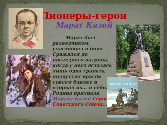 Пионеры-герои Марат Казей  Марат был разведчиком, участвовал в боях. Сражался до последнего патрона, когда у него осталась лишь одна граната, подпустил врагов совсем близко и взорвал их… и себя. Родина признала Марата Казея  Героем Советского Союза…  