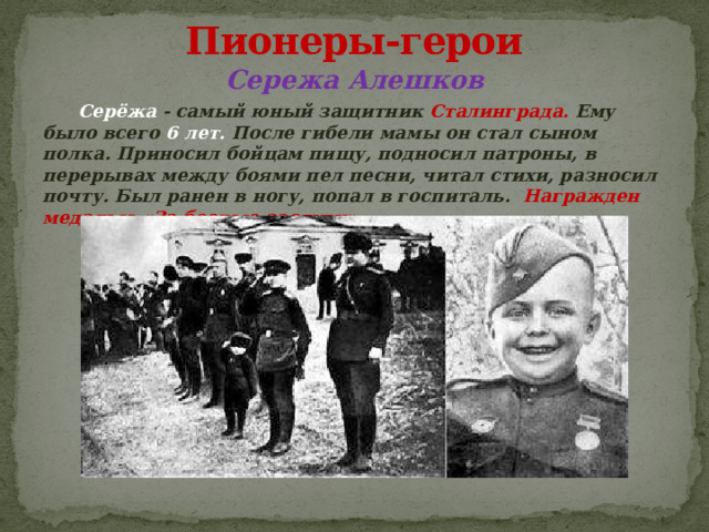 Пионеры-герои Сережа Алешков  Серёжа - самый юный защитник Сталинграда. Ему было всего 6 лет. После гибели мамы он стал сыном полка. Приносил бойцам пищу, подносил патроны, в перерывах между боями пел песни, читал стихи, разносил почту. Был ранен в ногу, попал в госпиталь. Награжден медалью «За боевые заслуги».  