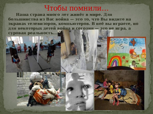 Чтобы помнили…  Наша страна много лет живёт в мире. Для большинства из Вас война — это то, что Вы видите на экранах телевизоров, компьютеров. В неё вы играете, но для некоторых детей война и сегодня — это не игра, а суровая реальность… 
