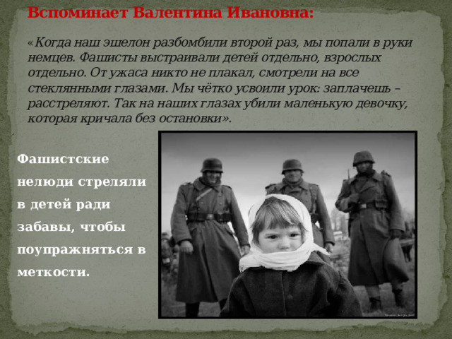 Вспоминает Валентина Ивановна:   « Когда наш эшелон разбомбили второй раз, мы попали в руки немцев. Фашисты выстраивали детей отдельно, взрослых отдельно. От ужаса никто не плакал, смотрели на все стеклянными глазами. Мы чётко усвоили урок: заплачешь – расстреляют. Так на наших глазах убили маленькую девочку, которая кричала без остановки». Фашистские нелюди стреляли в детей ради забавы, чтобы поупражняться в меткости. 