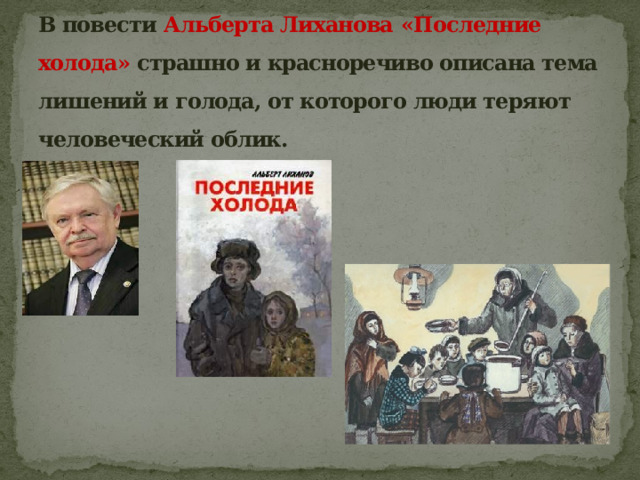В повести Альберта Лиханова  «Последние холода» страшно и красноречиво описана тема лишений и голода, от которого люди теряют человеческий облик. 