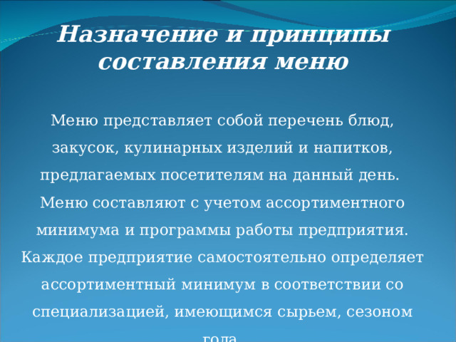 Назначение и принципы составления меню Меню представляет собой перечень блюд, закусок, кулинарных изделий и напитков, предлагаемых посетителям на данный день. Меню составляют с учетом ассортиментного минимума и программы работы предприятия. Каждое предприятие самостоятельно определяет ассортиментный минимум в соответствии со специализацией, имеющимся сырьем, сезоном года. 