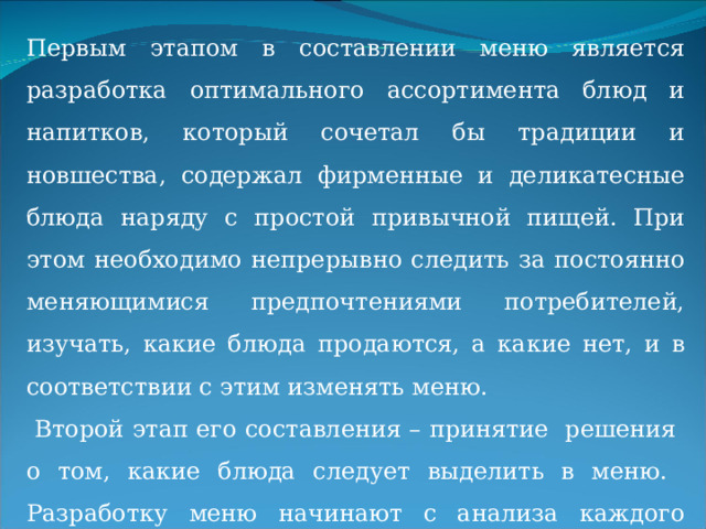 Первым этапом в составлении меню является разработка оптимального ассортимента блюд и напитков, который сочетал бы традиции и новшества, содержал фирменные и деликатесные блюда наряду с простой привычной пищей. При этом необходимо непрерывно следить за постоянно меняющимися предпочтениями потребителей, изучать, какие блюда продаются, а какие нет, и в соответствии с этим изменять меню.  Второй этап его составления – принятие решения о том, какие блюда следует выделить в меню. Разработку меню начинают с анализа каждого блюда на прибыльность и популярность. 