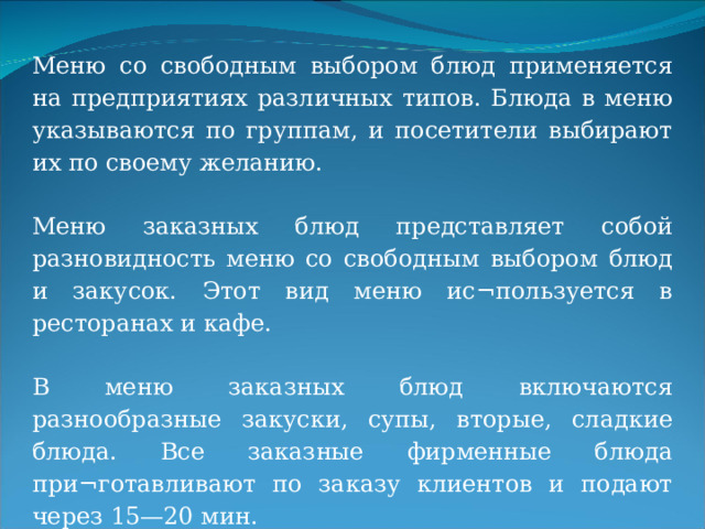 Меню со свободным выбором блюд применяется на предприятиях различных типов. Блюда в меню указываются по группам, и посетители выбирают их по своему желанию. Меню заказных блюд представляет собой разновидность меню со свободным выбором блюд и закусок. Этот вид меню ис¬пользуется в ресторанах и кафе. В меню заказных блюд включаются разнообразные закуски, супы, вторые, сладкие блюда. Все заказные фирменные блюда при¬готавливают по заказу клиентов и подают через 15—20 мин. 