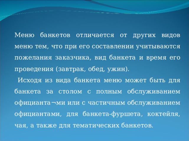 Меню банкетов отличается от других видов меню тем, что при его составлении учитываются пожелания заказчика, вид банкета и время его проведения (завтрак, обед, ужин).  Исходя из вида банкета меню может быть для банкета за столом с полным обслуживанием официанта¬ми или с частичным обслуживанием официантами, для банкета-фуршета, коктейля, чая, а также для тематических банкетов. При частичном обслуживании официантами ассортимент хо¬лодных хо¬лодных закусок может быть более широким, но из расчета ½, 1/3 или 1/4 порции на человека, горячая закуска, второе горячее блюдо, десерт, фрукты, горячие напитки. Подобные меню умест¬ны для проведения Свадьбы, дня рождения, организации юбилея и других торжеств. Количество блюд и напитков учитывают из рас¬чета на каждого потребителя.  