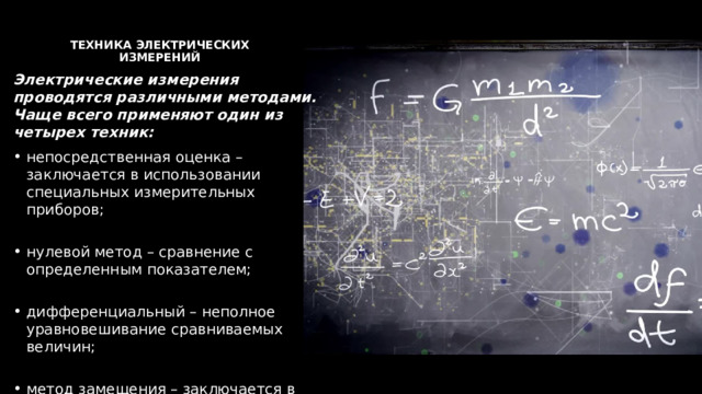  Техника электрических измерений   Электрические измерения проводятся различными методами. Чаще всего применяют один из четырех техник: непосредственная оценка – заключается в использовании специальных измерительных приборов;   нулевой метод – сравнение с определенным показателем;   дифференциальный – неполное уравновешивание сравниваемых величин;   метод замещения – заключается в использовании двух измерений для ликвидации погрешности. 