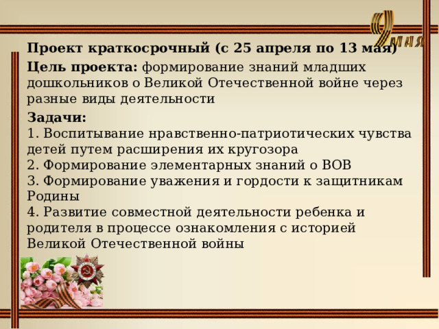 Проект краткосрочный (с 25 апреля по 13 мая) Цель проекта: формирование знаний младших дошкольников о Великой Отечественной войне через разные виды деятельности Задачи:  1. Воспитывание нравственно-патриотических чувства детей путем расширения их кругозора  2. Формирование элементарных знаний о ВОВ  3. Формирование уважения и гордости к защитникам Родины  4. Развитие совместной деятельности ребенка и родителя в процессе ознакомления с историей  Великой Отечественной войны 