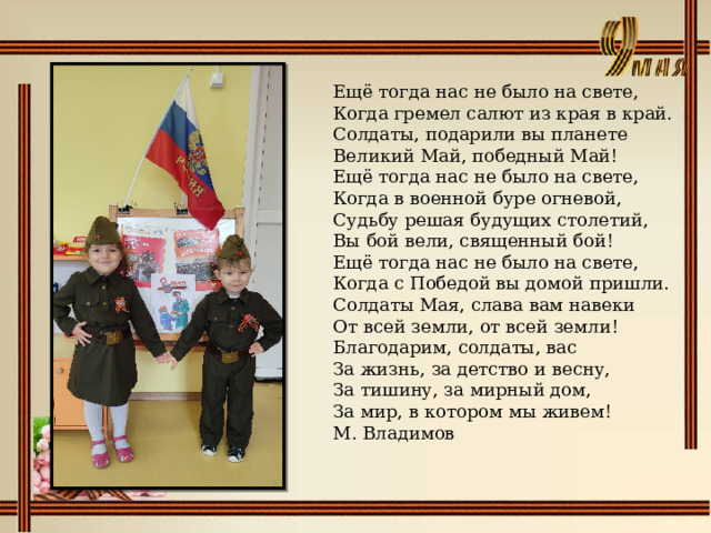 Ещё тогда нас не было на свете,  Когда гремел салют из края в край.  Солдаты, подарили вы планете  Великий Май, победный Май! Ещё тогда нас не было на свете,  Когда в военной буре огневой,  Судьбу решая будущих столетий,  Вы бой вели, священный бой! Ещё тогда нас не было на свете,  Когда с Победой вы домой пришли.  Солдаты Мая, слава вам навеки  От всей земли, от всей земли! Благодарим, солдаты, вас  За жизнь, за детство и весну,  За тишину, за мирный дом,  За мир, в котором мы живем! М. Владимов 