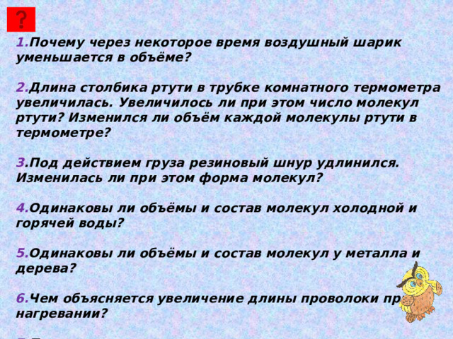 1. Почему через некоторое время воздушный шарик уменьшается в объёме?  2. Длина столбика ртути в трубке комнатного термометра увеличилась. Увеличилось ли при этом число молекул ртути? Изменился ли объём каждой молекулы ртути в термометре?  3 .Под действием груза резиновый шнур удлинился. Изменилась ли при этом форма молекул?  4. Одинаковы ли объёмы и состав молекул холодной и горячей воды?  5. Одинаковы ли объёмы и состав молекул у металла и дерева?  6. Чем объясняется увеличение длины проволоки при её нагревании?  7. Почему уменьшается длина рельса при его охлаждении? 