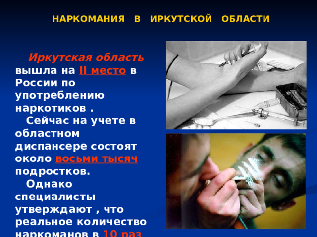 НАРКОМАНИЯ В ИРКУТСКОЙ ОБЛАСТИ  Иркутская область вышла на II место в России по употреблению наркотиков .  Сейчас на учете в областном диспансере состоят около восьми тысяч подростков.  Однако специалисты утверждают , что реальное количество наркоманов в 10 раз больше.  