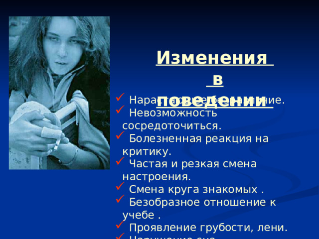 Изменения в поведении  Нарастающее безразличие.  Невозможность сосредоточиться.  Болезненная реакция на критику.  Частая и резкая смена настроения.  Смена круга знакомых .  Безобразное отношение к учебе .  Проявление грубости, лени.  Нарушение сна . 