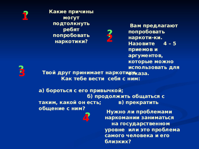 Какие причины могут подтолкнуть ребят попробовать наркотики? ? 1  Вам предлагают попробовать наркоти-ки. Назовите 4 – 5 приемов и аргументов, которые можно использовать для отказа. ? 2 ? 3  Твой друг принимает наркотики. Как тебе вести себя с ним: а) бороться с его привычкой; б) продолжить общаться с таким, какой он есть; в) прекратить общение с ним?   Нужно ли проблемами наркомании заниматься на государственном уровне или это проблема самого человека и его близких? ? 4 