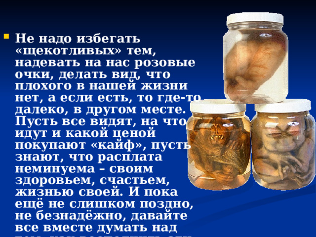   Не надо избегать «щекотливых» тем, надевать на нас розовые очки, делать вид, что плохого в нашей жизни нет, а если есть, то где-то далеко, в другом месте. Пусть все видят, на что идут и какой ценой покупают «кайф», пусть знают, что расплата неминуема – своим здоровьем, счастьем, жизнью своей. И пока ещё не слишком поздно, не безнадёжно, давайте все вместе думать над тем, как восполнить эти зияющие пустоты. Понять. Помочь. Спасти. 