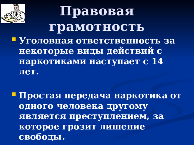 Правовая грамотность Уголовная ответственность за некоторые виды действий с наркотиками наступает с 14 лет.  Простая передача наркотика от одного человека другому является преступлением, за которое грозит лишение свободы.  