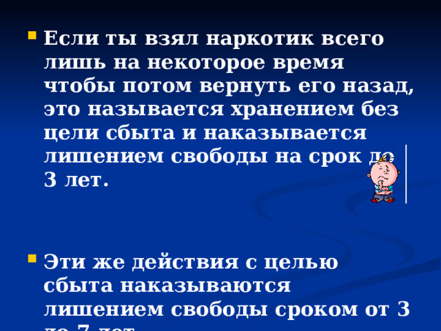 Если ты взял наркотик всего лишь на некоторое время чтобы потом вернуть его назад, это называется хранением без цели сбыта и наказывается лишением свободы на срок до 3 лет.   Эти же действия с целью сбыта наказываются лишением свободы сроком от 3 до 7 лет. 