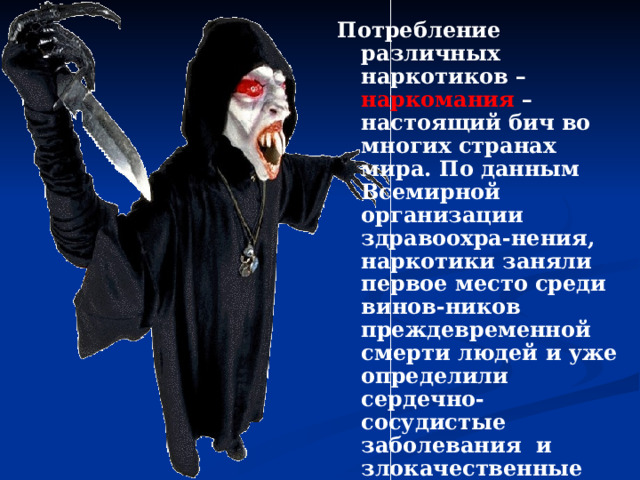 Потребление различных наркотиков – наркомания – настоящий бич во многих странах мира. По данным Всемирной организации здравоохра-нения, наркотики заняли первое место среди винов-ников преждевременной смерти людей и уже определили сердечно-сосудистые заболевания и злокачественные опухоли. Во всём мире идёт вал по наркомании среди муж-чин и женщин. За ними втягиваются в этот омут юноши, девушки, подростки и даже дети.  