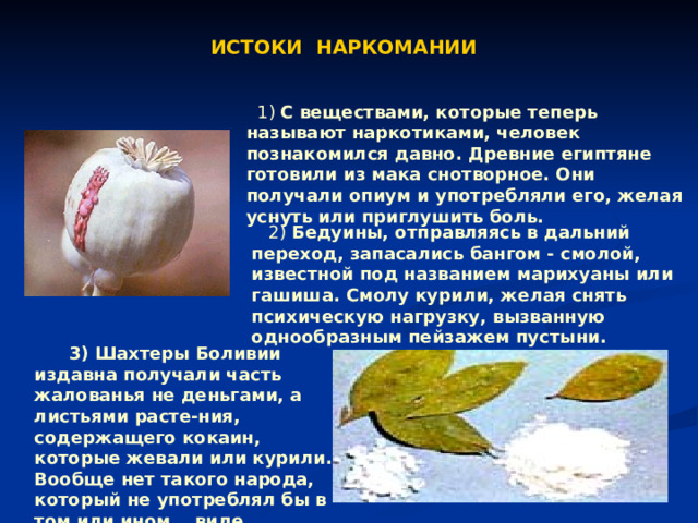 ИСТОКИ НАРКОМАНИИ  1) С веществами, которые теперь называют наркотиками, человек познакомился давно. Древние египтяне готовили из мака снотворное. Они получали опиум и употребляли его, желая уснуть или приглушить боль.  2) Бедуины, отправляясь в дальний переход, запасались бангом - смолой, известной под названием марихуаны или гашиша. Смолу курили, желая снять психическую нагрузку, вызванную однообразным пейзажем пустыни.  3) Шахтеры Боливии издавна получали часть жалованья не деньгами, а листьями расте-ния, содержащего кокаин, которые жевали или курили. Вообще нет такого народа, который не употреблял бы в том или ином виде наркотические вещества.  