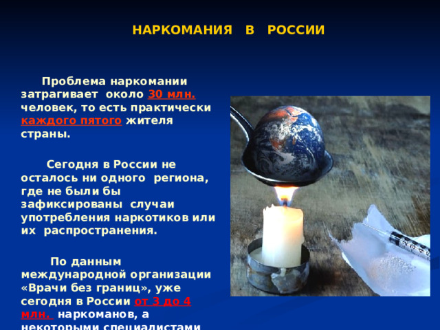 НАРКОМАНИЯ В РОССИИ  Проблема наркомании затрагивает около 30 млн. человек, то есть практически каждого пятого жителя страны.   Сегодня в России не осталось ни одного региона, где не были бы зафиксированы случаи употребления наркотиков или их распространения.   По данным международной организации «Врачи без границ», уже сегодня в России от 3 до 4 млн. наркоманов, а некоторыми специалистами их число оценивается даже выше 9 млн. чел. 