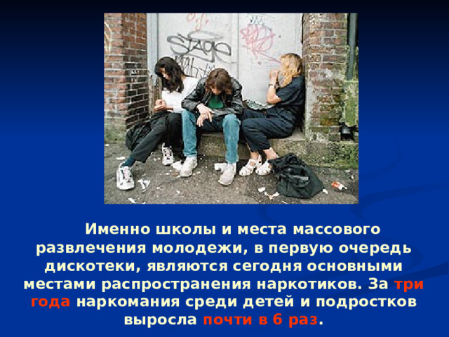  Именно школы и места массового развлечения молодежи, в первую очередь дискотеки, являются сегодня основными местами распространения наркотиков. За три года наркомания среди детей и подростков выросла почти в 6 раз . 
