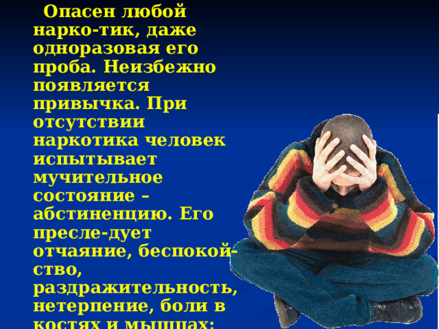  Опасен любой нарко-тик, даже одноразовая его проба. Неизбежно появляется привычка. При отсутствии наркотика человек испытывает мучительное состояние – абстиненцию. Его пресле-дует отчаяние, беспокой-ство, раздражительность, нетерпение, боли в костях и мышцах; он, как при пытке, страдает от тяжкой бессонницы или кошмарных снов. Приём наркотика прекращает эту муку, но ненадолго. 