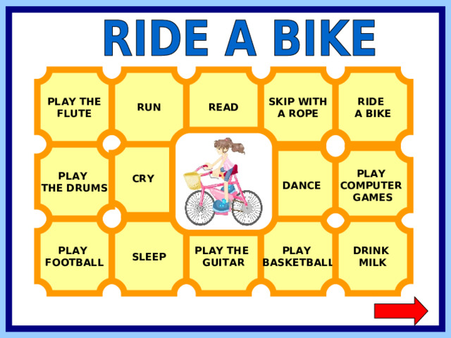 RIDE A BIKE PLAY THE FLUTE SKIP WITH A ROPE RUN READ  CRY PLAY THE DRUMS  DANCE PLAY COMPUTER GAMES PLAY BASKETBALL DRINK MILK PLAY FOOTBALL SLEEP PLAY THE GUITAR  