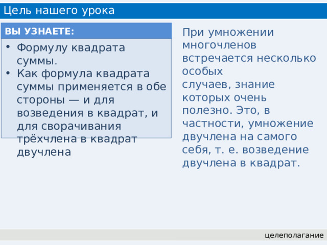 Цель нашего урока ВЫ УЗНАЕТЕ: При умножении многочленов встречается несколько особых случаев, знание которых очень полезно. Это, в частности, умножение двучлена на самого себя, т. е. возведение двучлена в квадрат. Формулу квадрата суммы . Как формула квадрата суммы применяется в обе стороны — и для возведения в квадрат, и для сворачивания трёхчлена в квадрат двучлена целеполагание 
