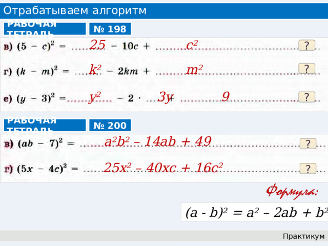Отрабатываем алгоритм РАБОЧАЯ ТЕТРАДЬ № 198 25 с 2  ? k 2 m 2 ? y 2 3y 9 ? РАБОЧАЯ ТЕТРАДЬ № 200 a 2 b 2 – 14ab + 49 ? 25x 2 – 40xc + 16c 2  ? (a - b) 2 = a 2 – 2ab + b 2 Практикум 