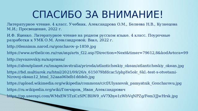 СПАСИБО ЗА ВНИМАНИЕ! Литературное чтение. 4 класс. Учебник. Александрова О.М., Беляева Н.В., Кузнецова М.И.; Просвещение, 2022 г. И.Ф. Яценко. Литературное чтение на родном русском языке. 4 класс. Поурочные разработки к УМК О.М. Александровой; Вако, 2022 г. http://dennimm.narod.ru/goncharov-p-1859.jpg https://www.arthelicon.ru/rus/asp/arts_f22.asp?Direction=Next&timer=79612,8&kodAvtora=99 http://ayvazovskiy.su/картины/ https://aboutplanet.ru/images/avstralia/priroda/atlanticheskiy_okean/atlanticheskiy_okean.jpg https://fsd.multiurok.ru/html/2021/09/26/s_615079bfdcac5/phpYe5olc_6kl.-test-s-otvetami-Nirovoj-okean12_html_32aaa06bdb1dddeb.jpg https://upload.wikimedia.org/wikipedia/commons/c/cf/Ulyanovsk_pamyatnik_Goncharovu.jpg https://ru.wikipedia.org/wiki/Гончаров,_Иван_Александрович https://pp.userapi.com/WMxEW5TziCzSPCBIiW9_oV7Xbye1zWbVqNPZg/Fem3JJwHrsk.jpg 