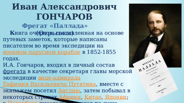 Иван Александрович ГОНЧАРОВ Фрегат «Паллада» (Отрывки)  К нига очерков, составленная на основе путевых заметок, которые написаны писателем во время экспедиции на  военном парусном корабле  в 1852-1855 годах. И.А. Гончаров, входил в личный состав  фрегата  в качестве секретаря главы морской экспедиции  вице-адмирала   Евфимия Васильевича Путятина , вместе с экипажем посетил  Англию , затем побывал в некоторых странах  Африки ,  Китае ,  Японии ; в  Петербург  писатель вернулся по суше через  Сибирь . 