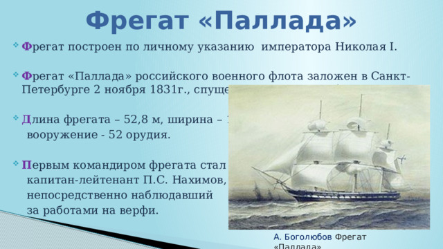 Фрегат «Паллада» Ф регат построен по личному указанию императора Николая Ⅰ. Ф регат «Паллада» российского военного флота заложен в Санкт-Петербурге 2 ноября 1831г., спущен на воду 1 сентября 1832 г. Д лина фрегата – 52,8 м, ширина – 13,6 м,  вооружение - 52 орудия. П ервым командиром фрегата стал  капитан-лейтенант П.С. Нахимов,  непосредственно наблюдавший  за работами на верфи. А. Боголюбов Фрегат «Паллада» 