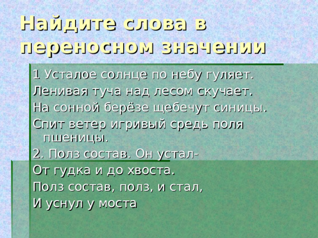 Найдите слова в переносном значении 1 Усталое солнце по небу гуляет. Ленивая туча над лесом скучает. На сонной берёзе щебечут синицы. Спит ветер игривый средь поля пшеницы. 2. Полз состав. Он устал- От гудка и до хвоста. Полз состав, полз, и стал, И уснул у моста 