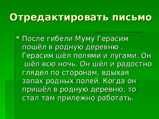 Отредактировать письмо После гибели Муму Герасим пошёл в родную деревню . Герасим шёл полями и лугами. Он шёл всю ночь. Он шёл и радостно глядел по сторонам, вдыхая запах родных полей. Когда он пришёл в родную деревню, то стал там прилежно работать. 