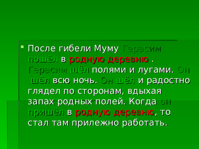 После гибели Муму Герасим  пошёл в родную деревню . Герасим  шёл полями и лугами. Он  шёл всю ночь. Он  шёл и радостно глядел по сторонам, вдыхая запах родных полей. Когда он  пришёл в родную деревню , то стал там прилежно работать.  