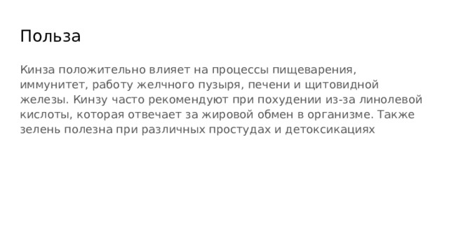 Польза Кинза положительно влияет на процессы пищеварения, иммунитет, работу желчного пузыря, печени и щитовидной железы. Кинзу часто рекомендуют при похудении из-за линолевой кислоты, которая отвечает за жировой обмен в организме. Также зелень полезна при различных простудах и детоксикациях 