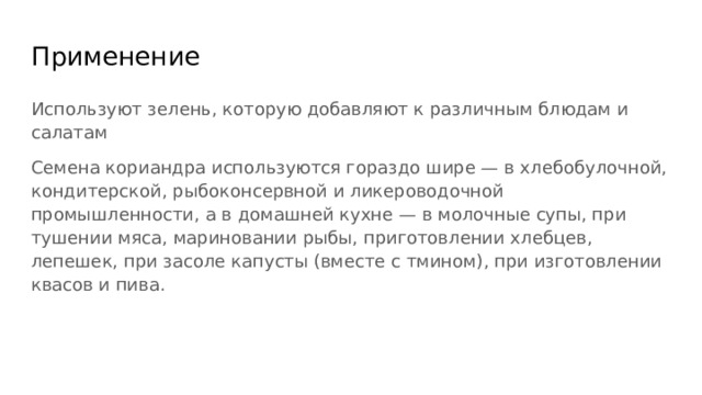 Применение Используют зелень, которую добавляют к различным блюдам и салатам Семена кориандра используются гораздо шире — в хлебобулочной, кондитерской, рыбоконсервной и ликероводочной промышленности, а в домашней кухне — в молочные супы, при тушении мяса, мариновании рыбы, приготовлении хлебцев, лепешек, при засоле капусты (вместе с тмином), при изготовлении квасов и пива. 