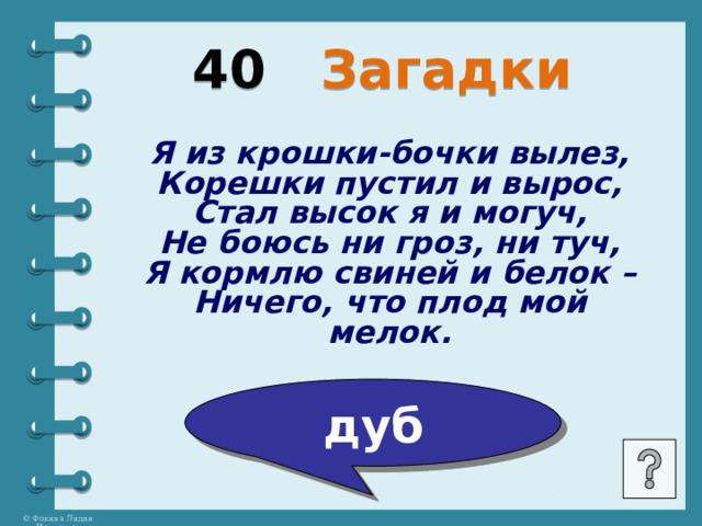 40 Загадки Я из крошки-бочки вылез, Корешки пустил и вырос, Стал высок я и могуч, Не боюсь ни гроз, ни туч, Я кормлю свиней и белок – Ничего, что плод мой мелок. дуб 