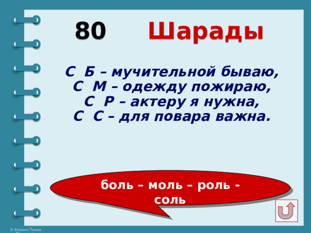 80  Шарады С Б – мучительной бываю, С М – одежду пожираю, С Р – актеру я нужна, С С – для повара важна. боль – моль – роль - соль 