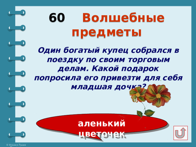 60 Волшебные предметы Один богатый купец собрался в поездку по своим торговым делам. Какой подарок попросила его привезти для себя младшая дочка? аленький цветочек 