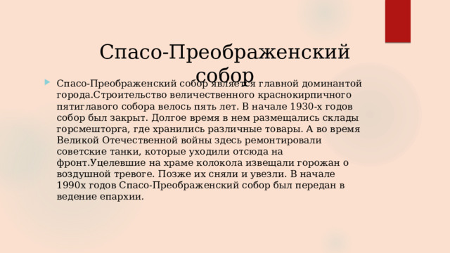 Спасо-Преображенский собор Спасо-Преображенский собор является главной доминантой города.Строительство величественного краснокирпичного пятиглавого собора велось пять лет. В начале 1930-х годов собор был закрыт. Долгое время в нем размещались склады горсмешторга, где хранились различные товары. А во время Великой Отечественной войны здесь ремонтировали советские танки, которые уходили отсюда на фронт.Уцелевшие на храме колокола извещали горожан о воздушной тревоге. Позже их сняли и увезли. В начале 1990х годов Спасо-Преображенский собор был передан в ведение епархии. 