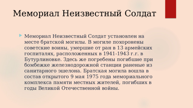 Мемориал Неизвестный Солдат Мемориал Неизвестный Солдат установлен на месте братской могилы. В могиле похоронены советские воины, умершие от ран в 13 армейских госпиталях, расположенных в 1941-1943 г.г. в Бутурлиновке. Здесь же погребены погибшие при бомбежке железнодорожной станции раненые из санитарного эшелона. Братская могила вошла в состав открытого 9 мая 1975 года мемориального комплекса памяти местных жителей, погибших в годы Великой Отечественной войны. 