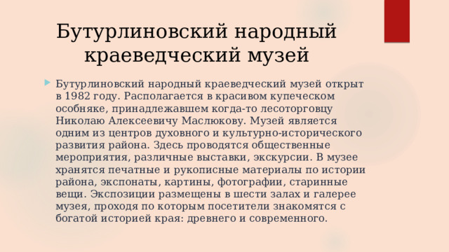 Бутурлиновский народный краеведческий музей Бутурлиновский народный краеведческий музей открыт в 1982 году. Располагается в красивом купеческом особняке, принадлежавшем когда-то лесоторговцу Николаю Алексеевичу Маслюкову. Музей является одним из центров духовного и культурно-исторического развития района. Здесь проводятся общественные мероприятия, различные выставки, экскурсии. В музее хранятся печатные и рукописные материалы по истории района, экспонаты, картины, фотографии, старинные вещи. Экспозиции размещены в шести залах и галерее музея, проходя по которым посетители знакомятся с богатой историей края: древнего и современного. 
