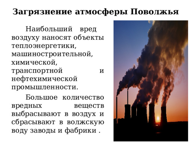 Загрязнение атмосферы Поволжья    Наибольший вред воздуху наносят объекты теплоэнергетики, машиностроительной, химической, транспортной и нефтехимической промышленности.  Большое количество вредных веществ выбрасывают в воздух и сбрасывают в волжскую воду заводы и фабрики . 