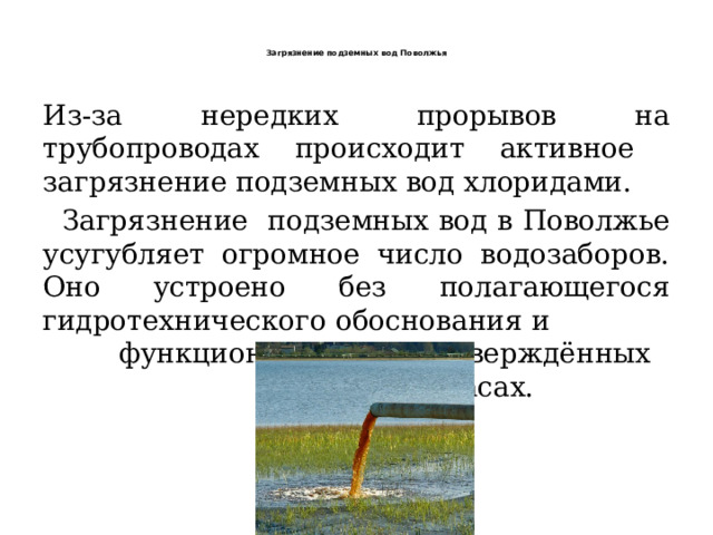   Загрязнение подземных вод Поволжья    Из-за нередких прорывов на трубопроводах происходит активное загрязнение подземных вод хлоридами.  Загрязнение подземных вод в Поволжье усугубляет огромное число водозаборов. Оно устроено без полагающегося гидротехнического обоснования и функционирует на неутверждённых запасах. 