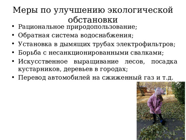 Меры по улучшению экологической обстановки Рациональное природопользование; Обратная система водоснабжения; Установка в дымящих трубах электрофильтров; Борьба с несанкционированными свалками; Искусственное выращивание лесов, посадка кустарников, деревьев в городах; Перевод автомобилей на сжиженный газ и т.д. 