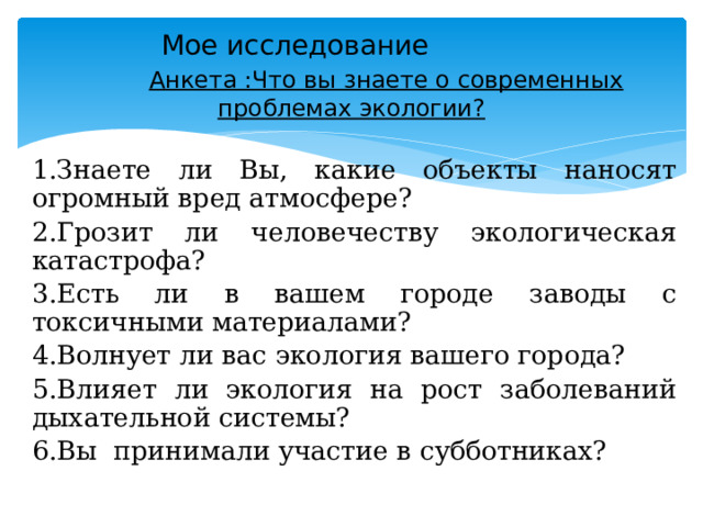 Мое исследование     Анкета :Что вы знаете о современных проблемах экологии? 1.Знаете ли Вы, какие объекты наносят огромный вред атмосфере? 2.Грозит ли человечеству экологическая катастрофа? 3.Есть ли в вашем городе заводы с токсичными материалами? 4.Волнует ли вас экология вашего города? 5.Влияет ли экология на рост заболеваний дыхательной системы? 6.Вы принимали участие в субботниках? 