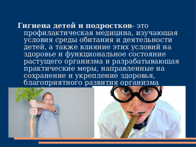  Гигиена детей и подростков - это профилактическая медицина, изучающая условия среды обитания и деятельности детей, а также влияние этих условий на здоровье и функциональное состояние растущего организма и разрабатывающая практические меры, направленные на сохранение и укрепление здоровья, благоприятного развития opганизма детей и подростков. 